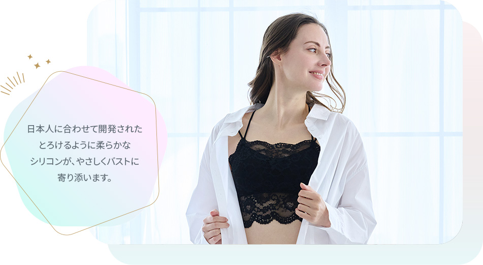 日本人に合わせて開発されたとろけるように柔らかなシリコンが、やさしくバストに寄り添います。